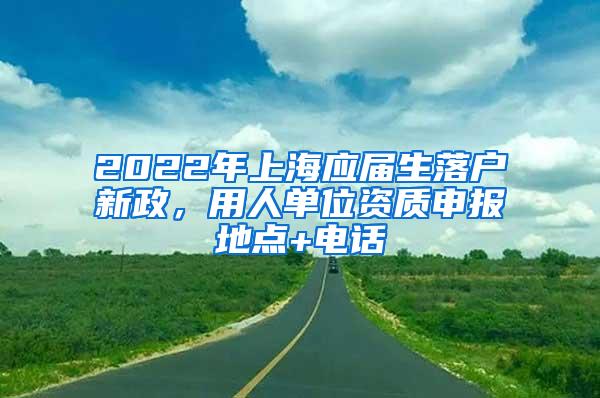 2022年上海应届生落户新政，用人单位资质申报地点+电话