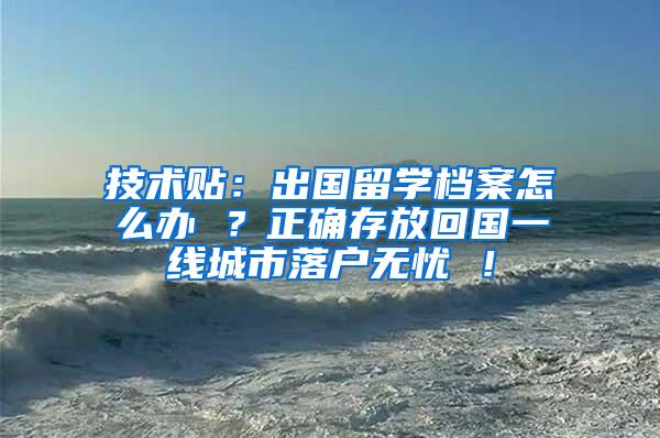 技术贴：出国留学档案怎么办 ？正确存放回国一线城市落户无忧 ！