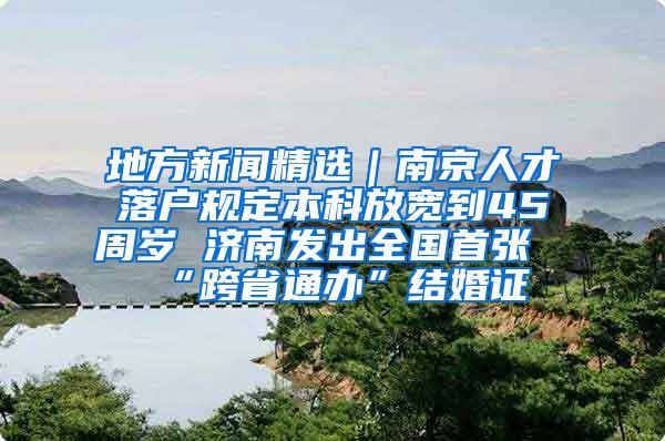 地方新闻精选｜南京人才落户规定本科放宽到45周岁 济南发出全国首张“跨省通办”结婚证