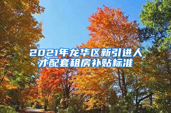 2021年龙华区新引进人才配套租房补贴标准