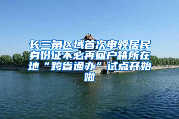 长三角区域首次申领居民身份证不必再回户籍所在地“跨省通办”试点开始啦