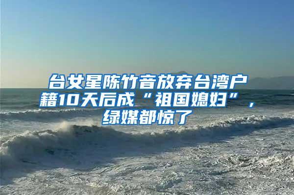 台女星陈竹音放弃台湾户籍10天后成“祖国媳妇”，绿媒都惊了