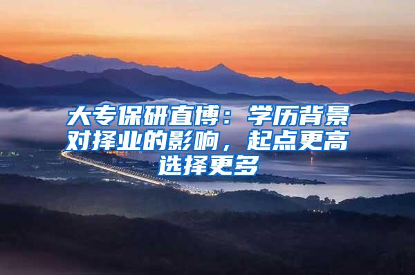 大专保研直博：学历背景对择业的影响，起点更高选择更多