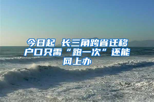 今日起 长三角跨省迁移户口只需“跑一次”还能网上办