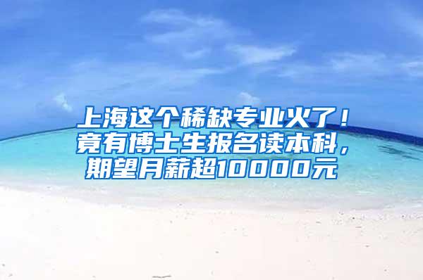 上海这个稀缺专业火了！竟有博士生报名读本科，期望月薪超10000元
