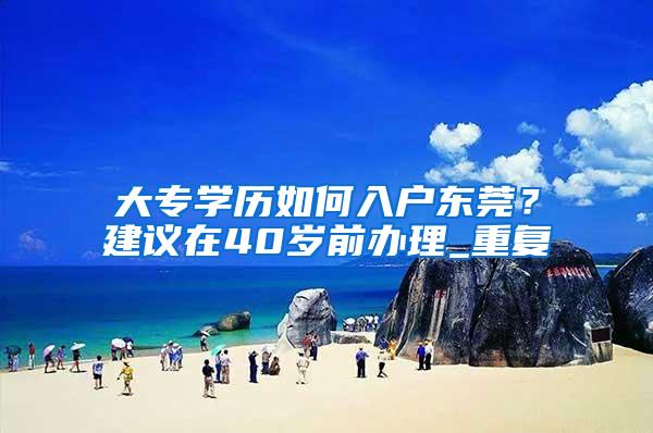 大专学历如何入户东莞？建议在40岁前办理_重复