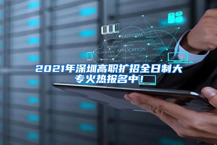 2021年深圳高职扩招全日制大专火热报名中！