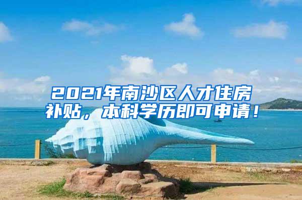 2021年南沙区人才住房补贴，本科学历即可申请！