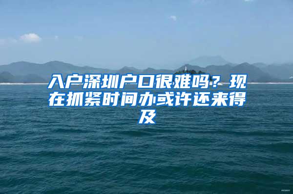 入户深圳户口很难吗？现在抓紧时间办或许还来得及