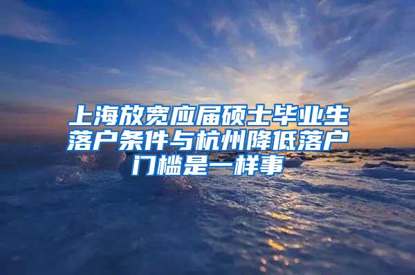 上海放宽应届硕士毕业生落户条件与杭州降低落户门槛是一样事