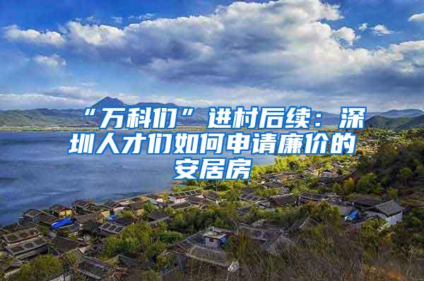 “万科们”进村后续：深圳人才们如何申请廉价的安居房