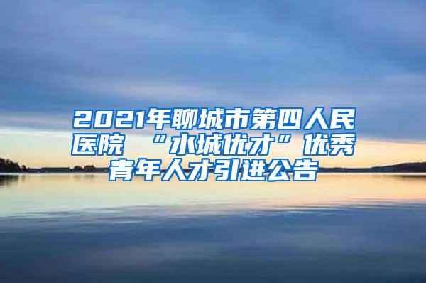 2021年聊城市第四人民医院 “水城优才”优秀青年人才引进公告