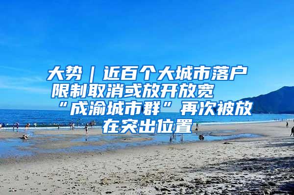 大势｜近百个大城市落户限制取消或放开放宽 “成渝城市群”再次被放在突出位置