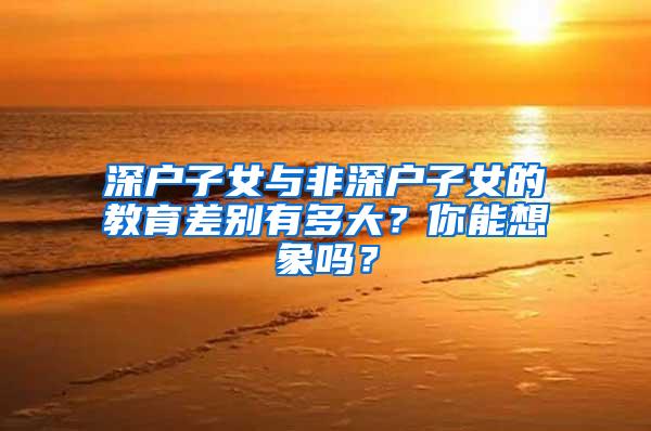 深户子女与非深户子女的教育差别有多大？你能想象吗？