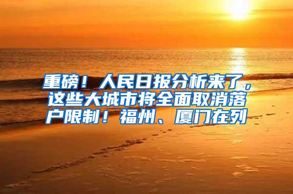 重磅！人民日报分析来了，这些大城市将全面取消落户限制！福州、厦门在列