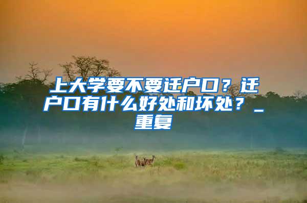 上大学要不要迁户口？迁户口有什么好处和坏处？_重复