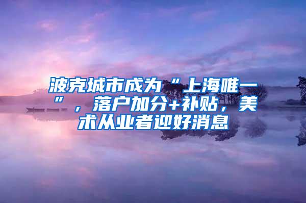 波克城市成为“上海唯一”，落户加分+补贴，美术从业者迎好消息