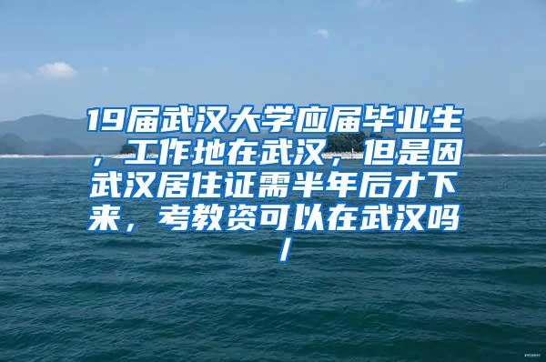 19届武汉大学应届毕业生，工作地在武汉，但是因武汉居住证需半年后才下来，考教资可以在武汉吗／