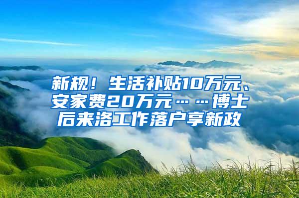 新规！生活补贴10万元、安家费20万元……博士后来洛工作落户享新政
