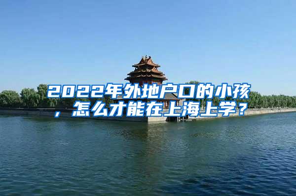2022年外地户口的小孩，怎么才能在上海上学？