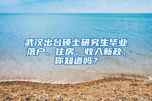 武汉出台硕士研究生毕业落户、住房、收入新政，你知道吗？