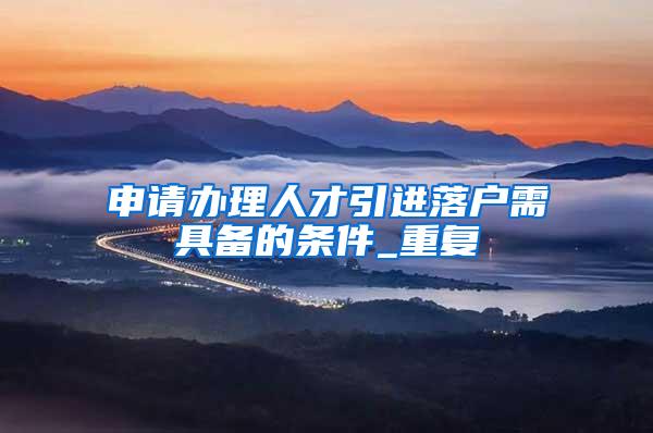 申请办理人才引进落户需具备的条件_重复