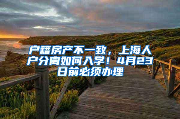 户籍房产不一致，上海人户分离如何入学！4月23日前必须办理