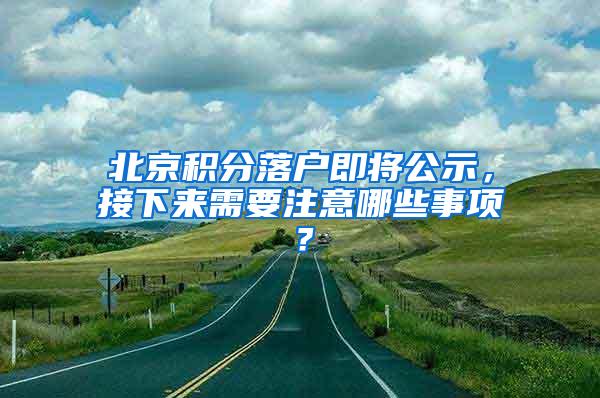 北京积分落户即将公示，接下来需要注意哪些事项？