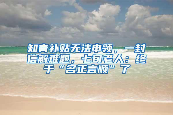知青补贴无法申领，一封信解难题，七旬老人：终于“名正言顺”了