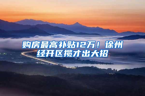 购房最高补贴12万！徐州经开区揽才出大招