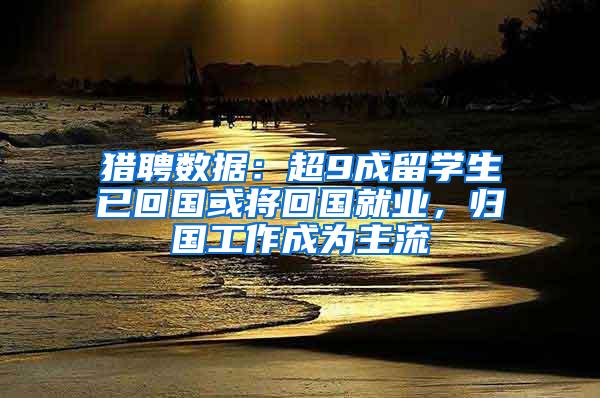 猎聘数据：超9成留学生已回国或将回国就业，归国工作成为主流