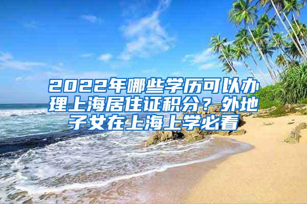 2022年哪些学历可以办理上海居住证积分？外地子女在上海上学必看
