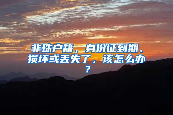 非珠户籍，身份证到期、损坏或丢失了，该怎么办？
