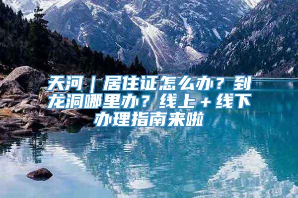 天河｜居住证怎么办？到龙洞哪里办？线上＋线下办理指南来啦