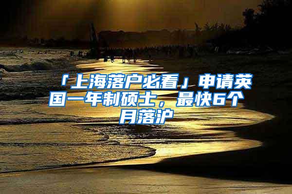 「上海落户必看」申请英国一年制硕士，最快6个月落沪