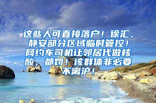 这些人可直接落户！徐汇、静安部分区域临时管控！网约车司机让邻居代做核酸，都罚！该群体非必要不离沪！