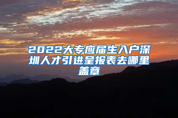 2022大专应届生入户深圳人才引进呈报表去哪里盖章