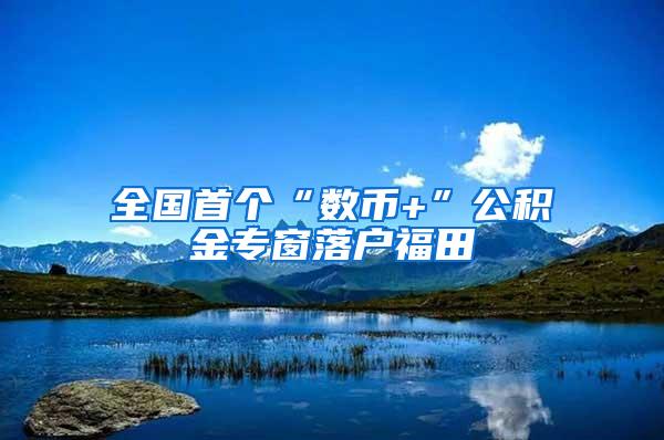 全国首个“数币+”公积金专窗落户福田