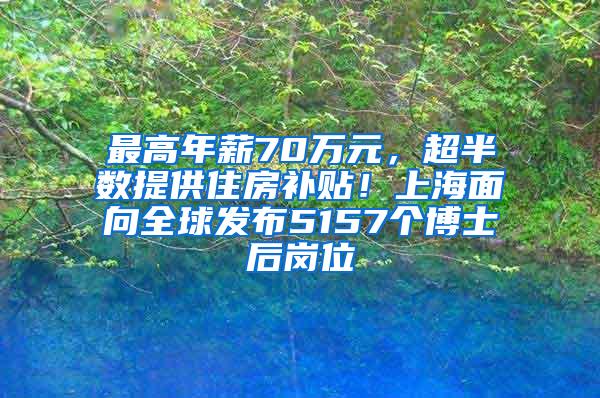 最高年薪70万元，超半数提供住房补贴！上海面向全球发布5157个博士后岗位