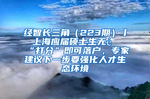 经智长三角（223期）丨 上海应届硕士生无需“打分”即可落户，专家建议下一步要强化人才生态环境