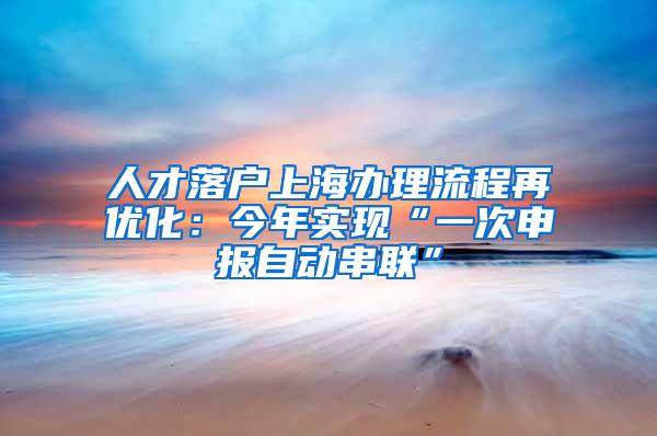 人才落户上海办理流程再优化：今年实现“一次申报自动串联”