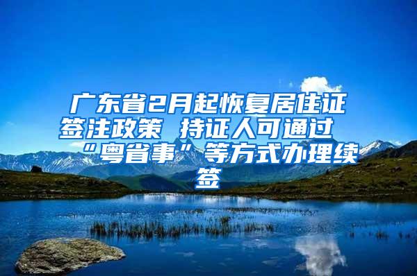 广东省2月起恢复居住证签注政策 持证人可通过“粤省事”等方式办理续签