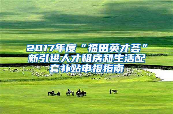 2017年度“福田英才荟”新引进人才租房和生活配套补贴申报指南