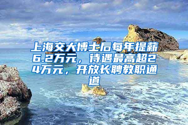 上海交大博士后每年提薪6.2万元，待遇最高超24万元，开放长聘教职通道