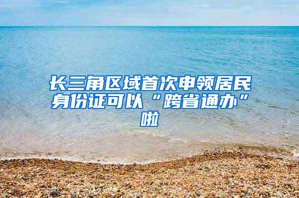 长三角区域首次申领居民身份证可以“跨省通办”啦