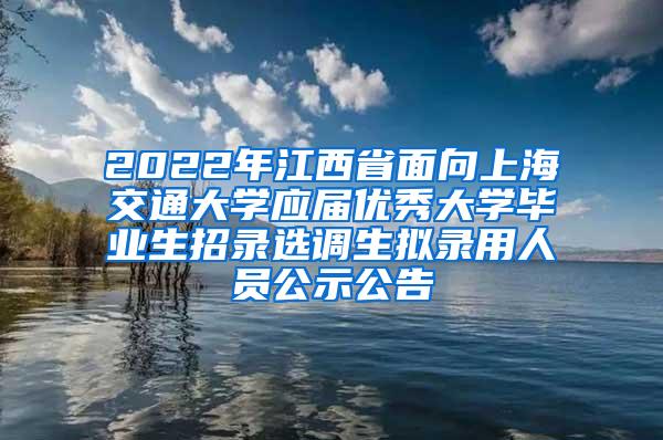 2022年江西省面向上海交通大学应届优秀大学毕业生招录选调生拟录用人员公示公告