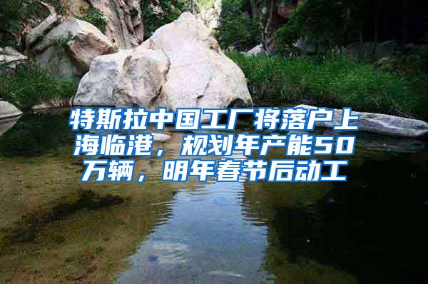 特斯拉中国工厂将落户上海临港，规划年产能50万辆，明年春节后动工