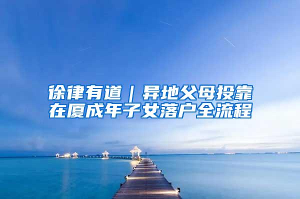 徐律有道｜异地父母投靠在厦成年子女落户全流程