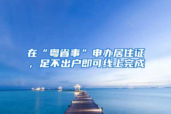 在“粤省事”申办居住证，足不出户即可线上完成