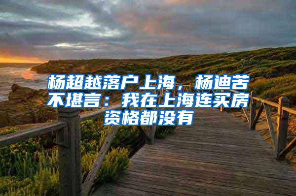 杨超越落户上海，杨迪苦不堪言：我在上海连买房资格都没有